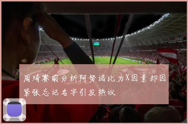 周琦赛前分析阿努诺比为X因素却因紧张忘记名字引发热议