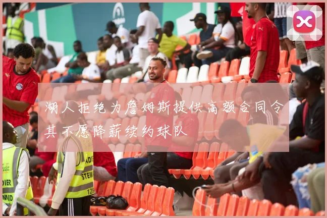 湖人拒绝为詹姆斯提供高额合同令其不愿降薪续约球队