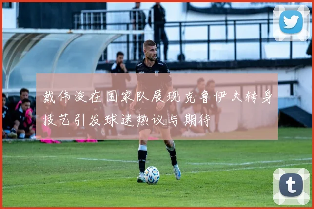戴伟浚在国家队展现克鲁伊夫转身技艺引发球迷热议与期待