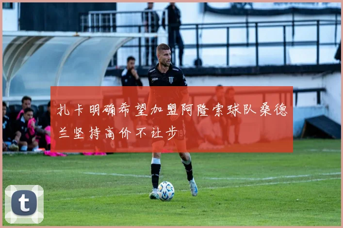 扎卡明确希望加盟阿隆索球队桑德兰坚持高价不让步