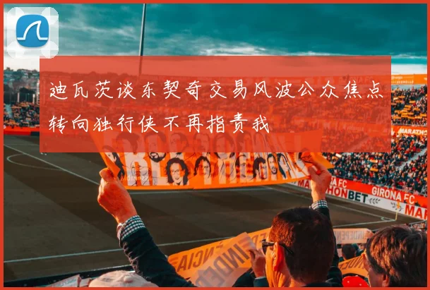 迪瓦茨谈东契奇交易风波公众焦点转向独行侠不再指责我