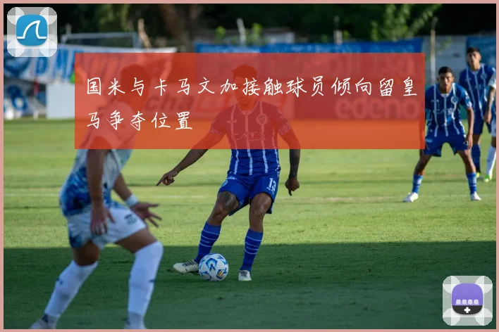国米与卡马文加接触球员倾向留皇马争夺位置