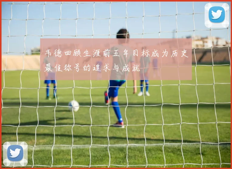 韦德回顾生涯前五年目标成为历史最佳称号的追求与成就