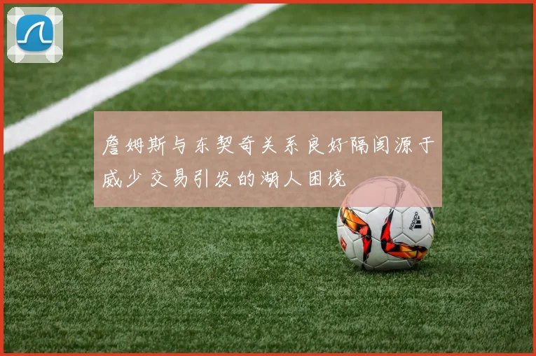 詹姆斯与东契奇关系良好隔阂源于威少交易引发的湖人困境