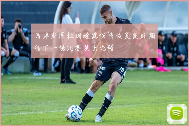 马库斯图拉姆透露伤情恢复良好期待下一场比赛复出无碍