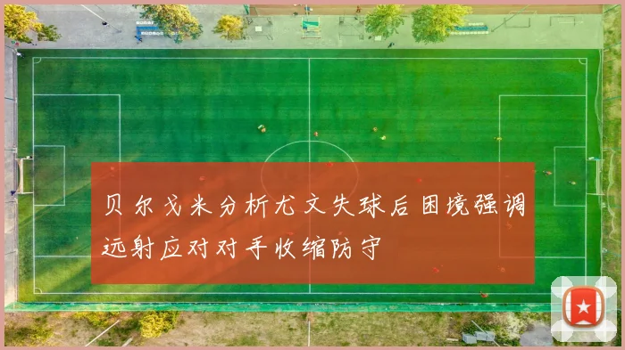 贝尔戈米分析尤文失球后困境强调远射应对对手收缩防守
