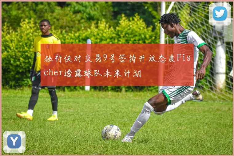 独行侠对交易9号签持开放态度Fischer透露球队未来计划
