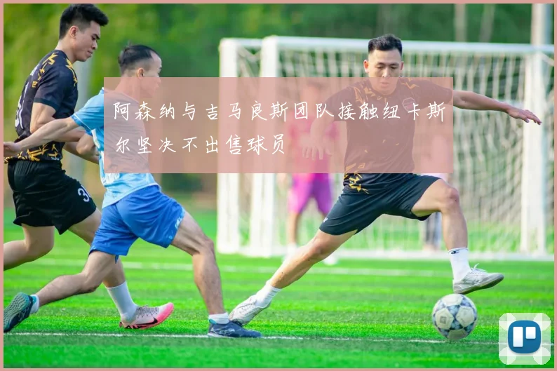 阿森纳与吉马良斯团队接触纽卡斯尔坚决不出售球员