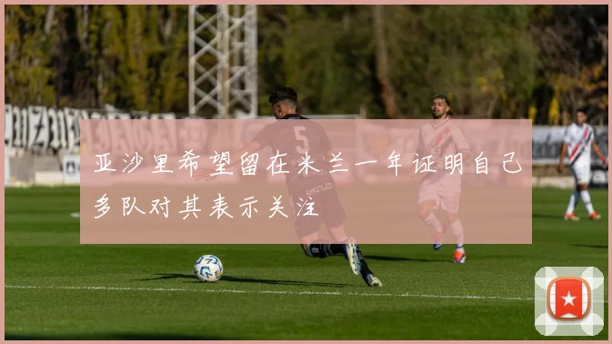 亚沙里希望留在米兰一年证明自己多队对其表示关注