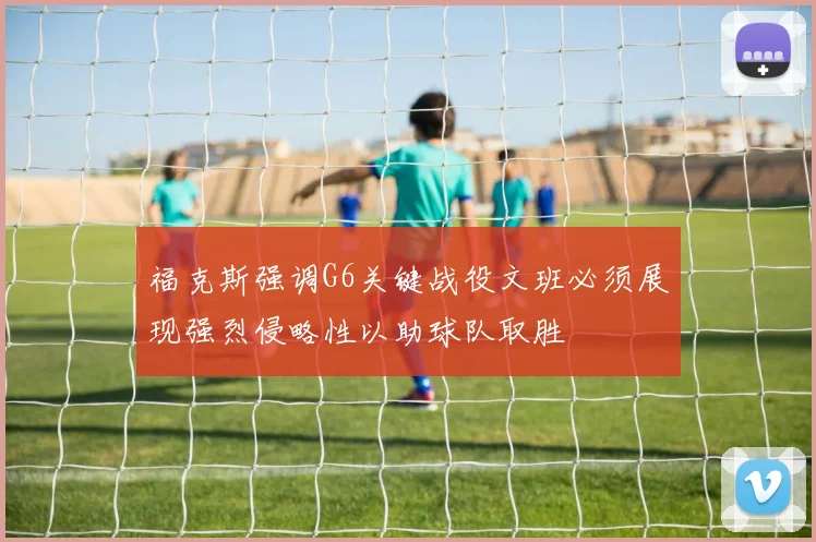 福克斯强调G6关键战役文班必须展现强烈侵略性以助球队取胜