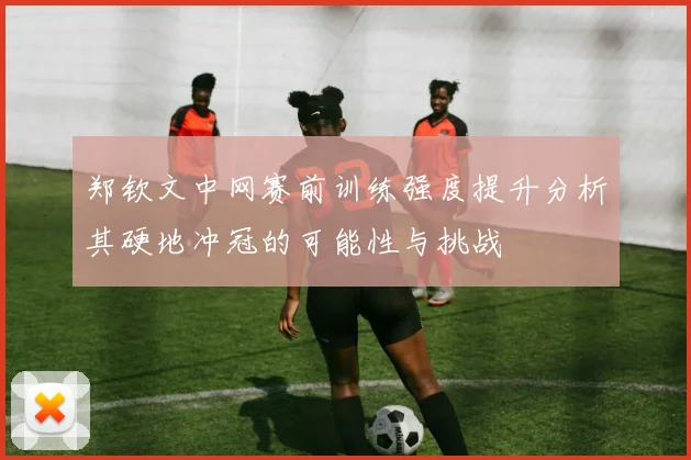 郑钦文中网赛前训练强度提升分析其硬地冲冠的可能性与挑战