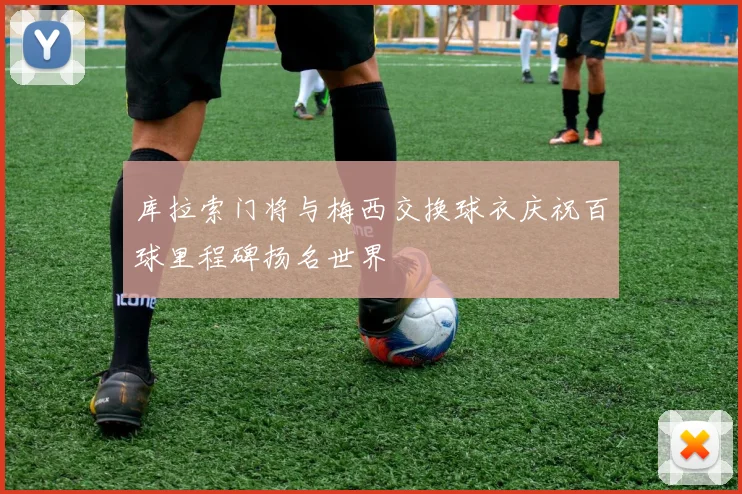 库拉索门将与梅西交换球衣庆祝百球里程碑扬名世界