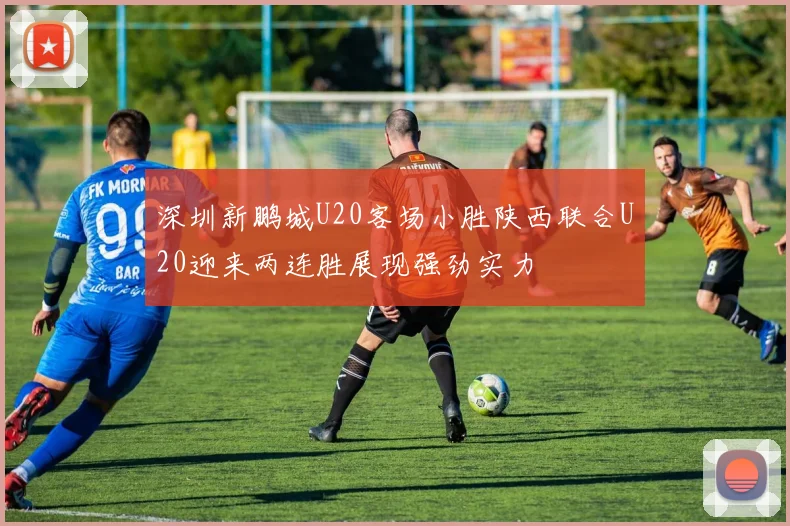 深圳新鹏城U20客场小胜陕西联合U20迎来两连胜展现强劲实力