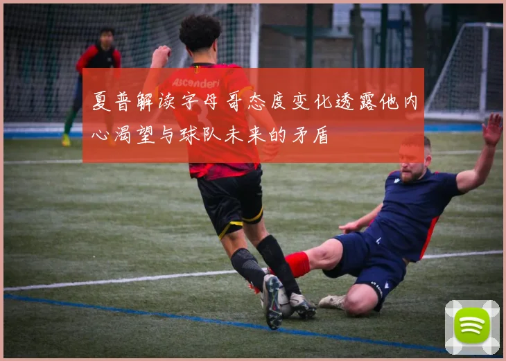 夏普解读字母哥态度变化透露他内心渴望与球队未来的矛盾