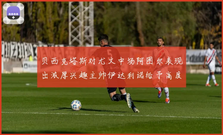 贝西克塔斯对尤文中场阿图尔表现出浓厚兴趣主帅伊达利诺给予高度评价