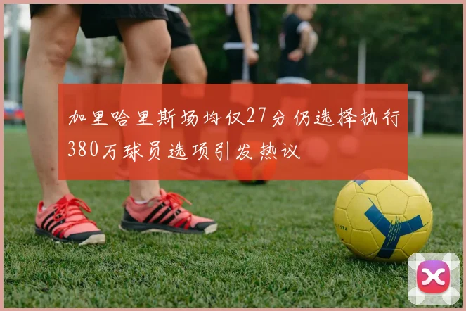 加里哈里斯场均仅27分仍选择执行380万球员选项引发热议
