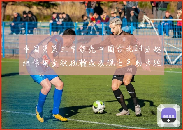 中国男篮三节领先中国台北24分赵继伟胡金秋杨瀚森表现出色助力胜利