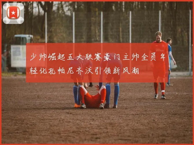 少帅崛起五大联赛豪门主帅全员年轻化孔帕尼齐沃引领新风潮