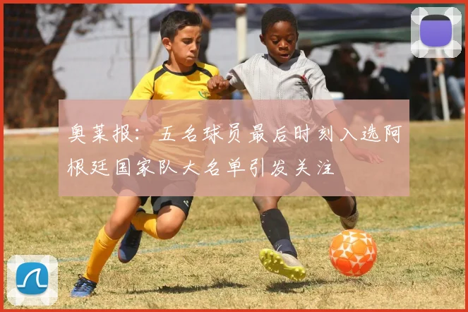 奥莱报：五名球员最后时刻入选阿根廷国家队大名单引发关注