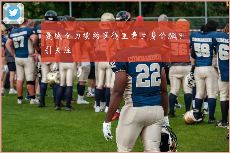 曼城全力续约罗德里费兰身价飙升引关注